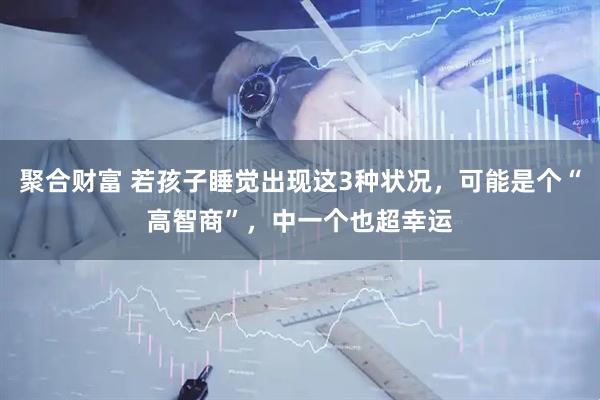 聚合财富 若孩子睡觉出现这3种状况，可能是个“高智商”，中一个也超幸运
