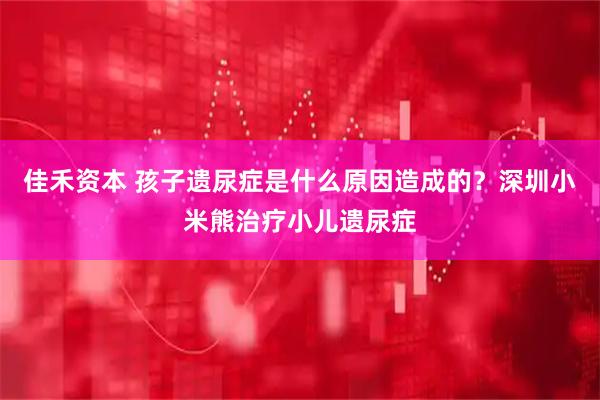佳禾资本 孩子遗尿症是什么原因造成的？深圳小米熊治疗小儿遗尿症