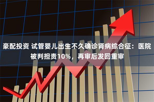 豪配投资 试管婴儿出生不久确诊肾病综合征：医院被判担责10%，再审后发回重审