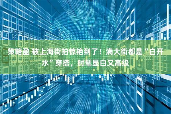 策略盈 被上海街拍惊艳到了！满大街都是“白开水”穿搭，时髦显白又高级