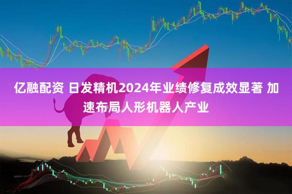 亿融配资 日发精机2024年业绩修复成效显著 加速布局人形机器人产业