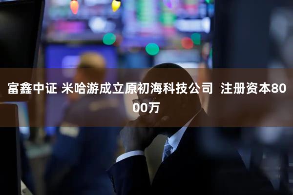 富鑫中证 米哈游成立原初海科技公司  注册资本8000万