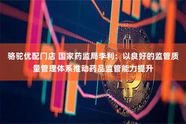 骆驼优配门店 国家药监局李利：以良好的监管质量管理体系推动药品监管能力提升