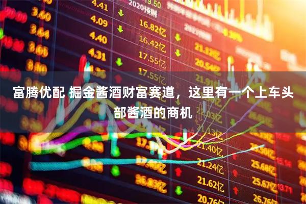 富腾优配 掘金酱酒财富赛道，这里有一个上车头部酱酒的商机
