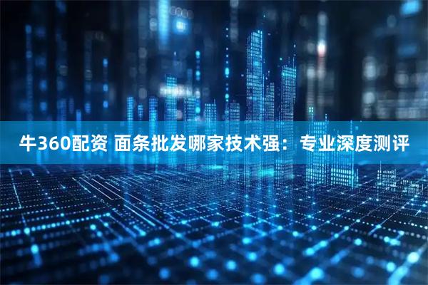 牛360配资 面条批发哪家技术强：专业深度测评