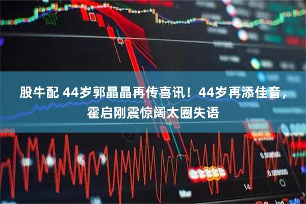 股牛配 44岁郭晶晶再传喜讯！44岁再添佳音，霍启刚震惊阔太圈失语