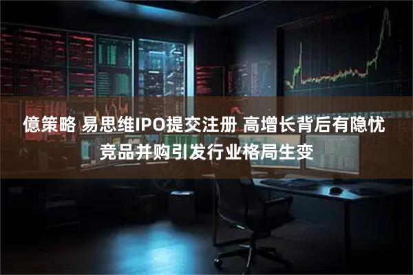 億策略 易思维IPO提交注册 高增长背后有隐忧 竞品并购引发行业格局生变