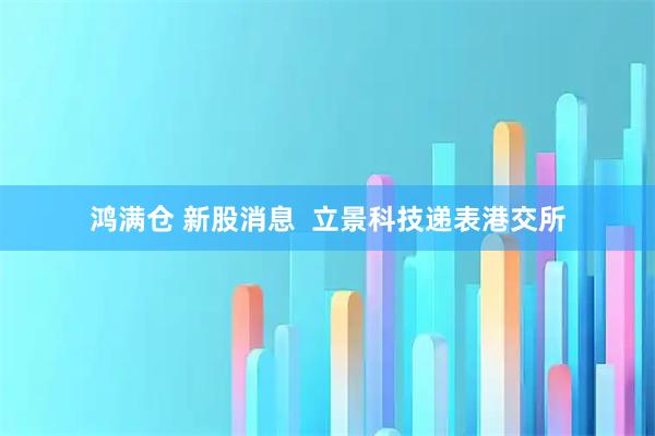鸿满仓 新股消息  立景科技递表港交所