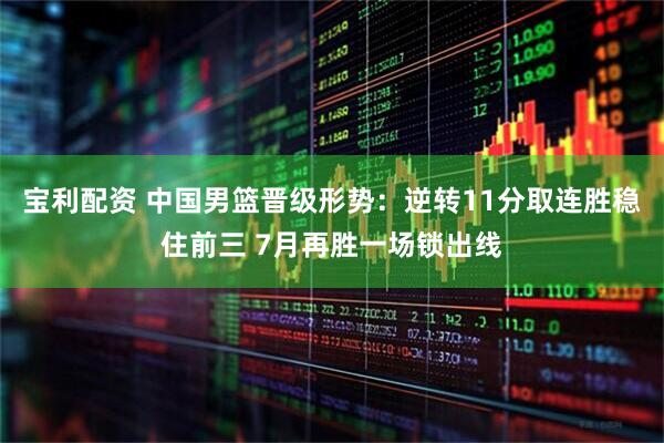 宝利配资 中国男篮晋级形势：逆转11分取连胜稳住前三 7月再胜一场锁出线
